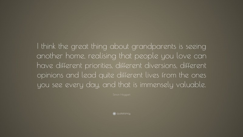 Simon Hoggart Quote: “I think the great thing about grandparents is seeing another home, realising that people you love can have different priorities, different diversions, different opinions and lead quite different lives from the ones you see every day, and that is immensely valuable.”