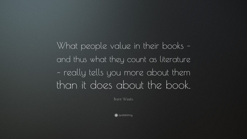 Brent Weeks Quote: “What people value in their books – and thus what they count as literature – really tells you more about them than it does about the book.”