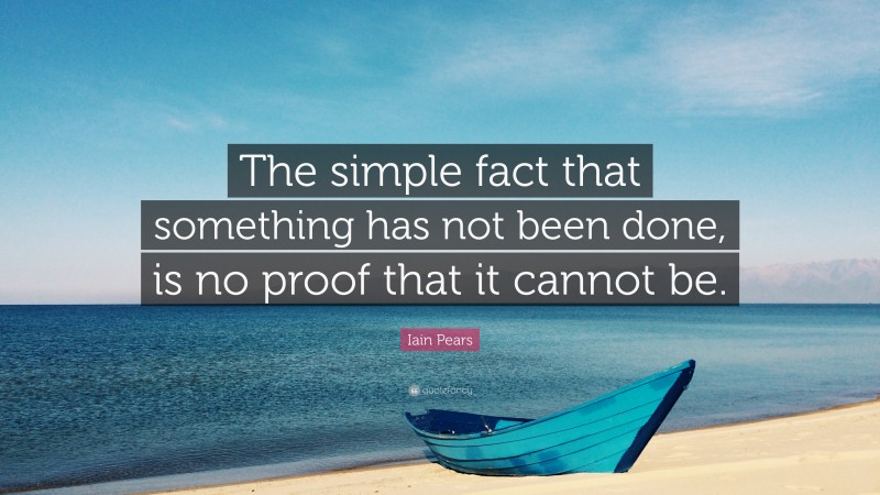 Iain Pears Quote: “The simple fact that something has not been done, is no proof that it cannot be.”