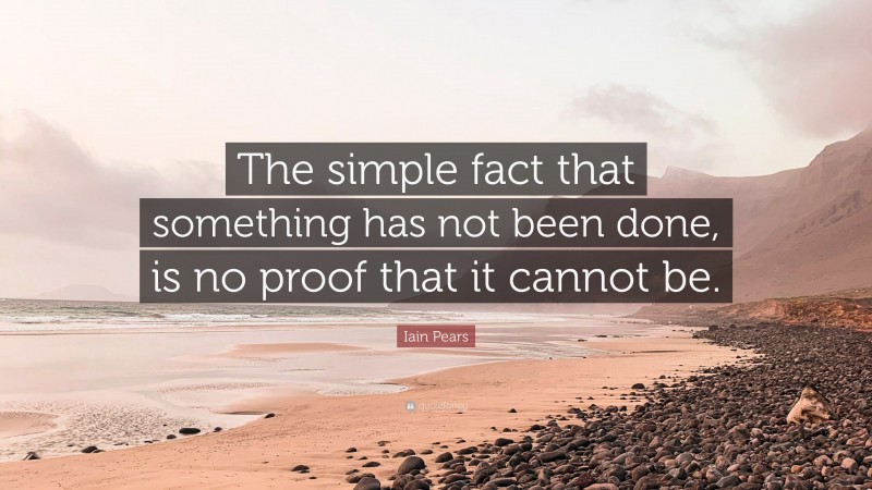 Iain Pears Quote: “The simple fact that something has not been done, is no proof that it cannot be.”