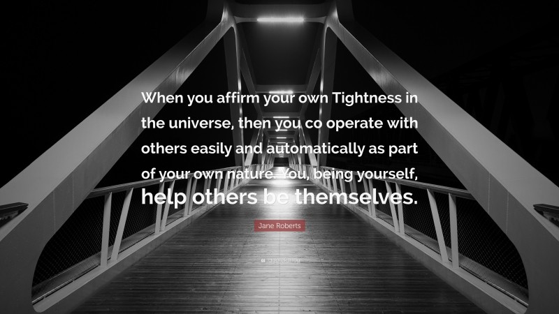 Jane Roberts Quote: “When you affirm your own Tightness in the universe, then you co operate with others easily and automatically as part of your own nature. You, being yourself, help others be themselves.”