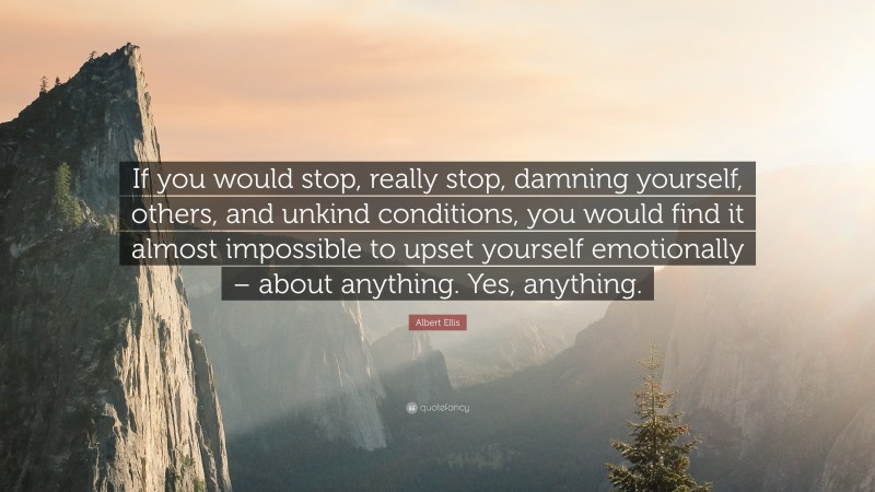 Albert Ellis Quote: “If you would stop, really stop, damning yourself, others, and unkind conditions, you would find it almost impossible to upset yourself emotionally – about anything. Yes, anything.”
