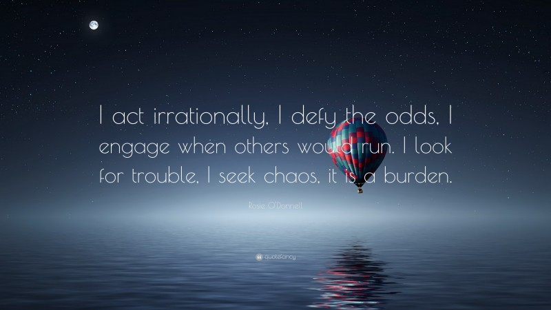 Rosie O'Donnell Quote: “I act irrationally, I defy the odds, I engage when others would run. I look for trouble, I seek chaos, it is a burden.”