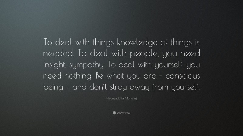 Nisargadatta Maharaj Quote: “To deal with things knowledge of things is needed. To deal with people, you need insight, sympathy. To deal with yourself, you need nothing. Be what you are – conscious being – and don’t stray away from yourself.”