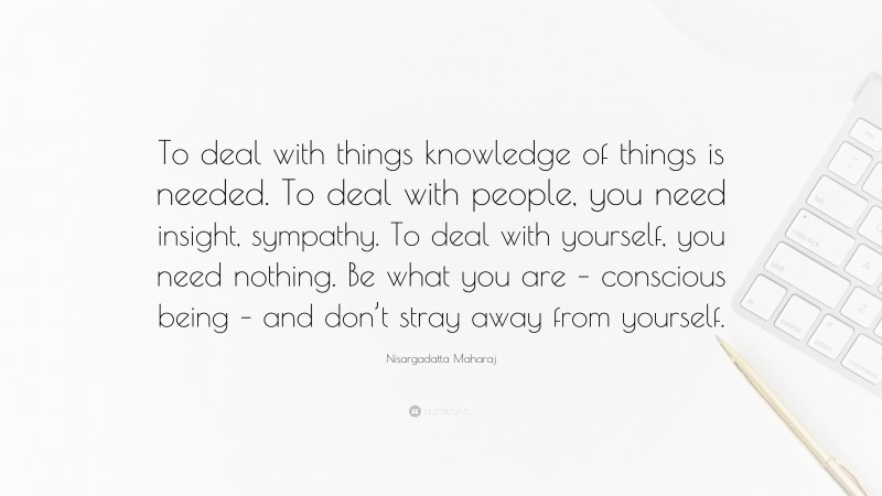 Nisargadatta Maharaj Quote: “To deal with things knowledge of things is needed. To deal with people, you need insight, sympathy. To deal with yourself, you need nothing. Be what you are – conscious being – and don’t stray away from yourself.”