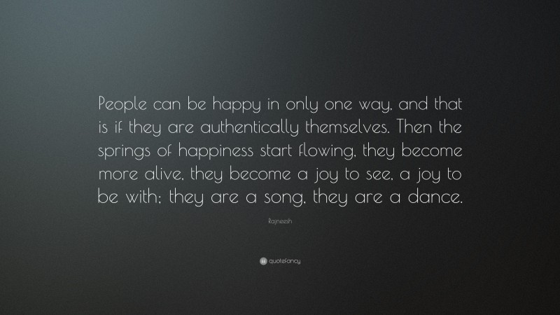 Rajneesh Quote: “People can be happy in only one way, and that is if they are authentically themselves. Then the springs of happiness start flowing, they become more alive, they become a joy to see, a joy to be with; they are a song, they are a dance.”