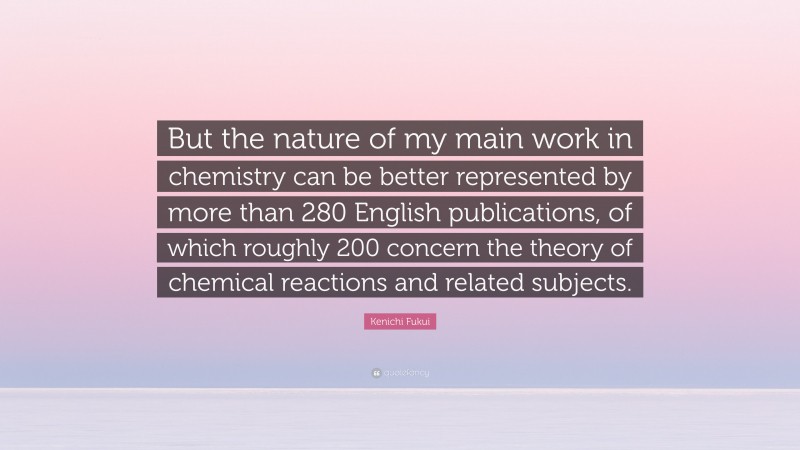 Kenichi Fukui Quote: “But the nature of my main work in chemistry can be better represented by more than 280 English publications, of which roughly 200 concern the theory of chemical reactions and related subjects.”