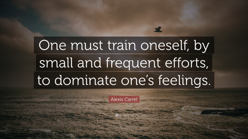 Alexis Carrel Quote: “One must train oneself, by small and frequent efforts, to dominate one’s feelings.”