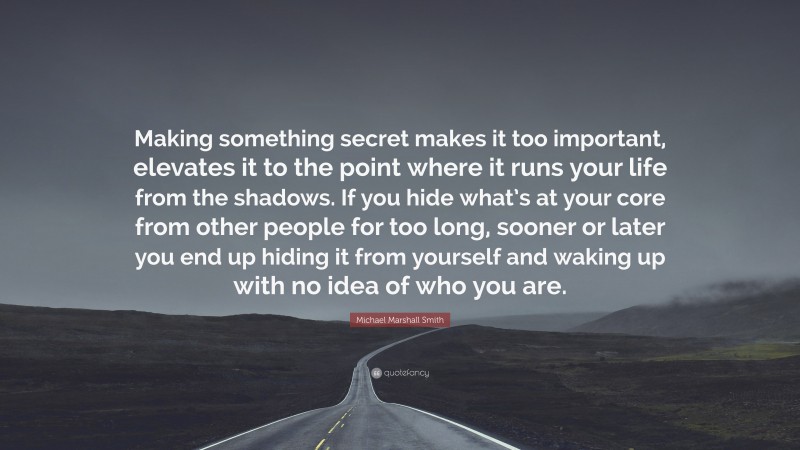 Michael Marshall Smith Quote: “Making something secret makes it too important, elevates it to the point where it runs your life from the shadows. If you hide what’s at your core from other people for too long, sooner or later you end up hiding it from yourself and waking up with no idea of who you are.”