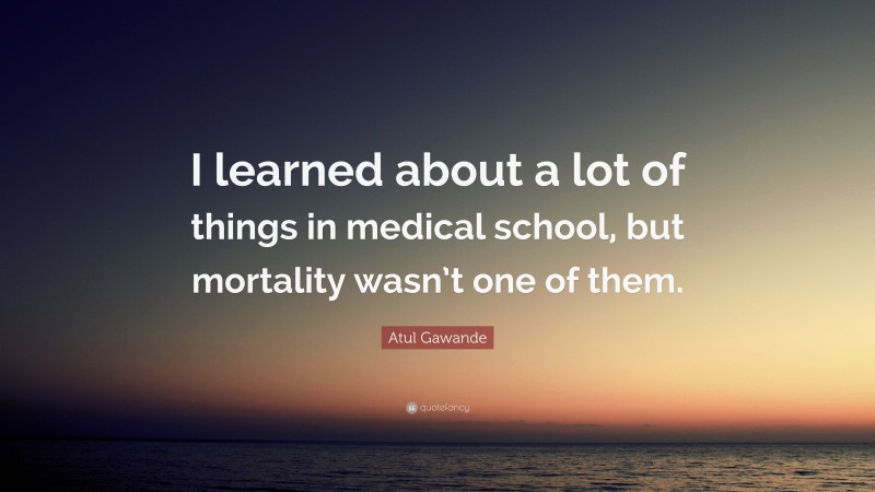Atul Gawande Quote: “I learned about a lot of things in medical school, but mortality wasn’t one of them.”