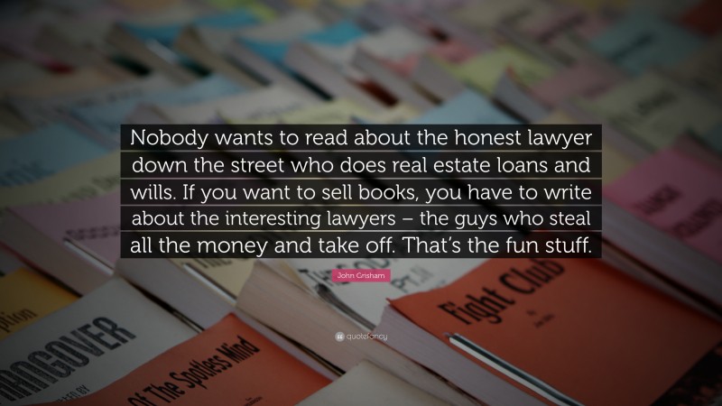 John Grisham Quote: “Nobody wants to read about the honest lawyer down the street who does real estate loans and wills. If you want to sell books, you have to write about the interesting lawyers – the guys who steal all the money and take off. That’s the fun stuff.”