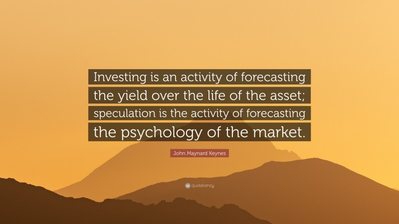 John Maynard Keynes Quote: “Investing is an activity of forecasting the yield over the life of the asset; speculation is the activity of forecasting the psychology of the market.”