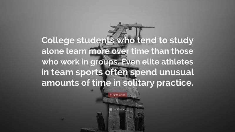 Susan Cain Quote: “College students who tend to study alone learn more over time than those who work in groups. Even elite athletes in team sports often spend unusual amounts of time in solitary practice.”