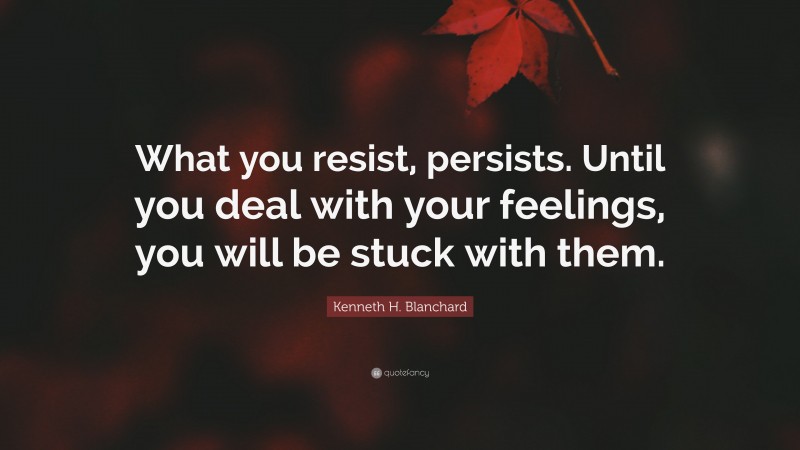 Kenneth H. Blanchard Quote: “What you resist, persists. Until you deal with your feelings, you will be stuck with them.”