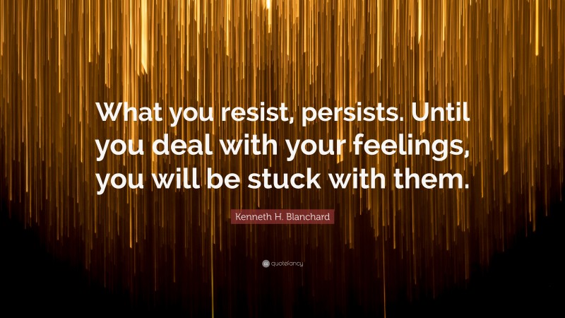 Kenneth H. Blanchard Quote: “What you resist, persists. Until you deal with your feelings, you will be stuck with them.”