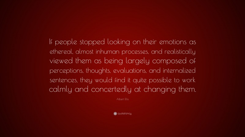 Albert Ellis Quote: “If people stopped looking on their emotions as ethereal, almost inhuman processes, and realistically viewed them as being largely composed of perceptions, thoughts, evaluations, and internalized sentences, they would find it quite possible to work calmly and concertedly at changing them.”