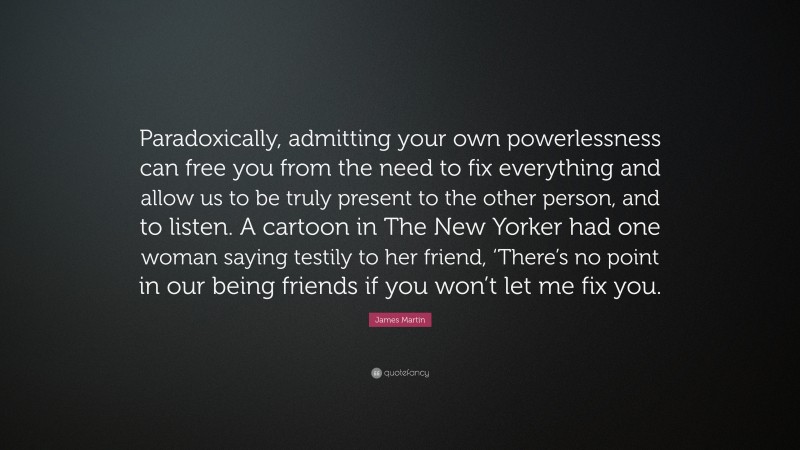 James Martin Quote: “Paradoxically, admitting your own powerlessness can free you from the need to fix everything and allow us to be truly present to the other person, and to listen. A cartoon in The New Yorker had one woman saying testily to her friend, ‘There’s no point in our being friends if you won’t let me fix you.”