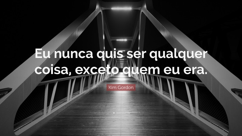 Kim Gordon Quote: “Eu nunca quis ser qualquer coisa, exceto quem eu era.”