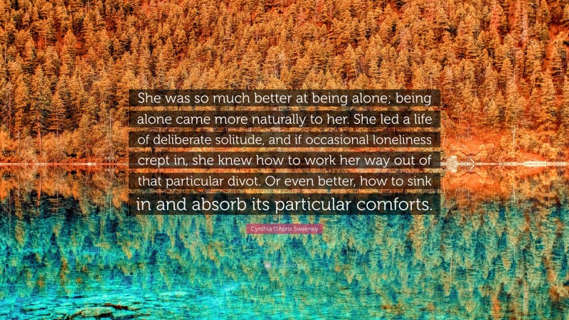 Cynthia D'Aprix Sweeney Quote: “She was so much better at being alone; being alone came more naturally to her. She led a life of deliberate solitude, and if occasional loneliness crept in, she knew how to work her way out of that particular divot. Or even better, how to sink in and absorb its particular comforts.”