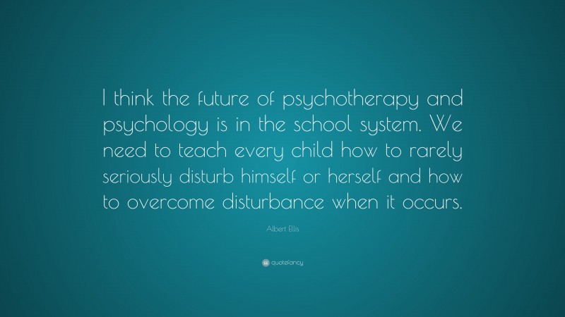 Albert Ellis Quote: “I think the future of psychotherapy and psychology is in the school system. We need to teach every child how to rarely seriously disturb himself or herself and how to overcome disturbance when it occurs.”