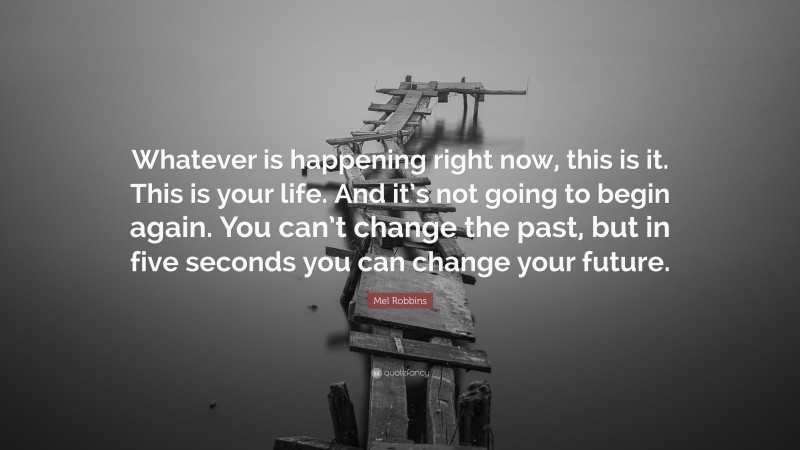 Mel Robbins Quote: “Whatever is happening right now, this is it. This is your life. And it’s not going to begin again. You can’t change the past, but in five seconds you can change your future.”