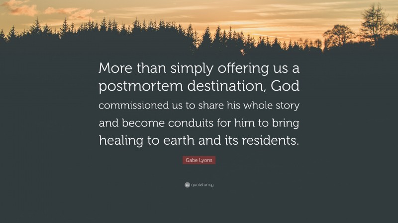 Gabe Lyons Quote: “More than simply offering us a postmortem destination, God commissioned us to share his whole story and become conduits for him to bring healing to earth and its residents.”