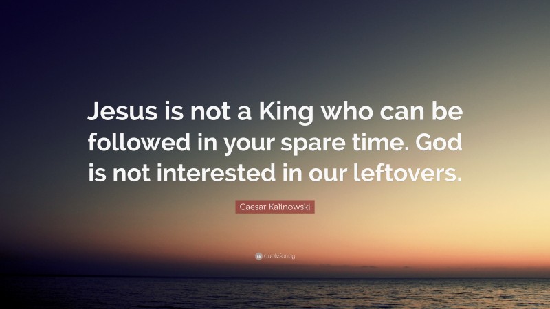 Caesar Kalinowski Quote: “Jesus is not a King who can be followed in your spare time. God is not interested in our leftovers.”
