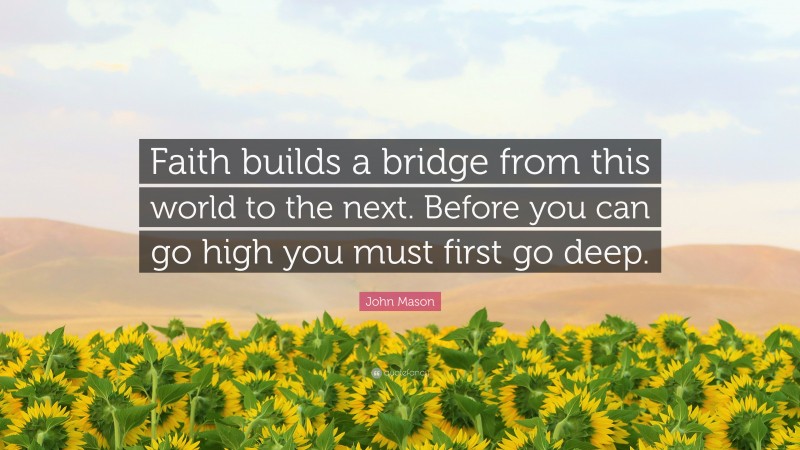 John Mason Quote: “Faith builds a bridge from this world to the next. Before you can go high you must first go deep.”