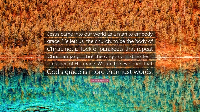 Preston Sprinkle Quote: “Jesus came into our world as a man to embody grace. He left us, the church, to be the body of Christ, not a flock of parakeets that repeat Christian jargon but the ongoing in-the-flesh presence of His grace. We are the evidence that God’s grace is more than just words.”