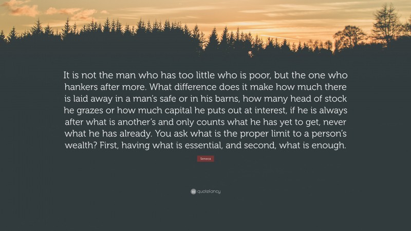 Seneca Quote: “It is not the man who has too little who is poor, but the one who hankers after more. What difference does it make how much there is laid away in a man’s safe or in his barns, how many head of stock he grazes or how much capital he puts out at interest, if he is always after what is another’s and only counts what he has yet to get, never what he has already. You ask what is the proper limit to a person’s wealth? First, having what is essential, and second, what is enough.”