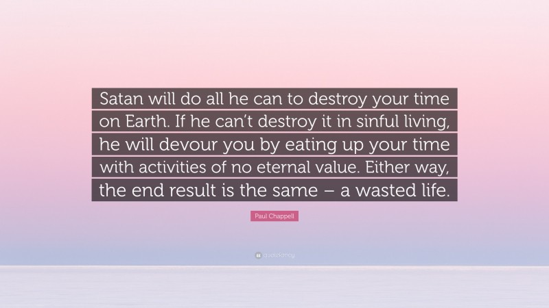 Paul Chappell Quote: “Satan will do all he can to destroy your time on Earth. If he can’t destroy it in sinful living, he will devour you by eating up your time with activities of no eternal value. Either way, the end result is the same – a wasted life.”