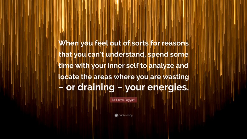 Dr Prem Jagyasi Quote: “When you feel out of sorts for reasons that you can’t understand, spend some time with your inner self to analyze and locate the areas where you are wasting – or draining – your energies.”