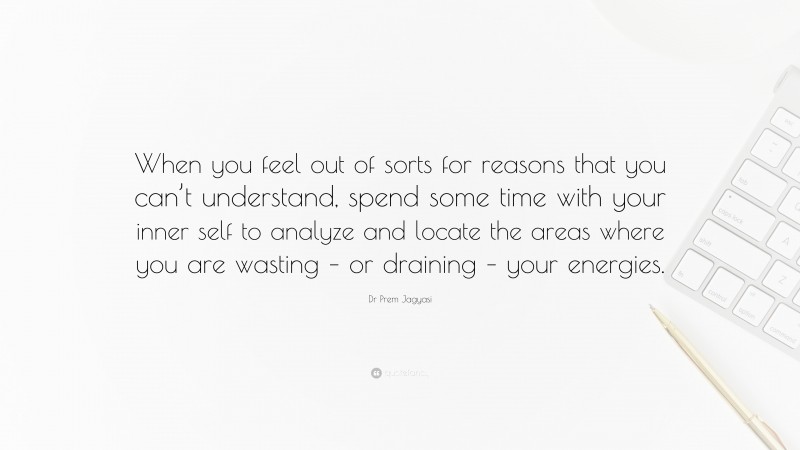 Dr Prem Jagyasi Quote: “When you feel out of sorts for reasons that you can’t understand, spend some time with your inner self to analyze and locate the areas where you are wasting – or draining – your energies.”