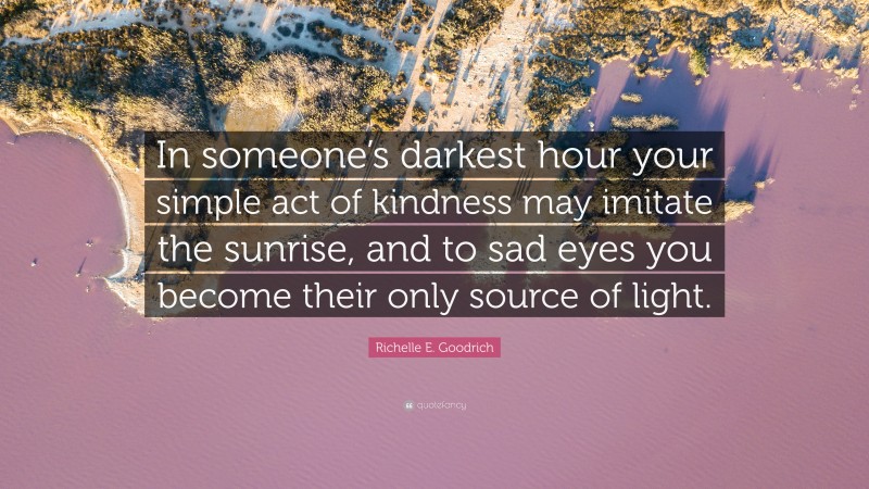 Richelle E. Goodrich Quote: “In someone’s darkest hour your simple act of kindness may imitate the sunrise, and to sad eyes you become their only source of light.”