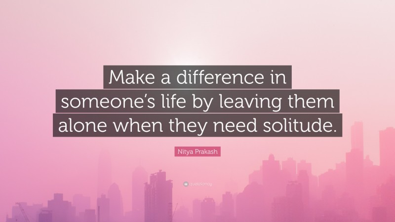 Nitya Prakash Quote: “Make a difference in someone’s life by leaving them alone when they need solitude.”
