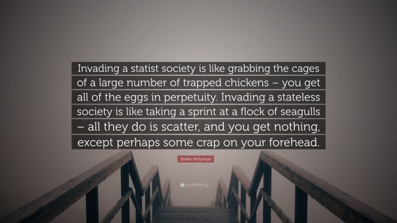 Stefan Molyneux Quote: “Invading a statist society is like grabbing the cages of a large number of trapped chickens – you get all of the eggs in perpetuity. Invading a stateless society is like taking a sprint at a flock of seagulls – all they do is scatter, and you get nothing, except perhaps some crap on your forehead.”