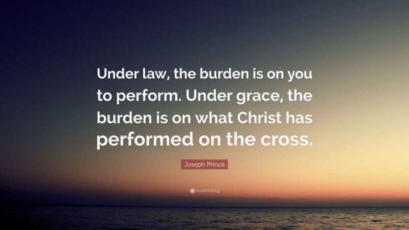 Joseph Prince Quote: “Under law, the burden is on you to perform. Under grace, the burden is on what Christ has performed on the cross.”