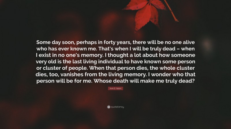 Irvin D. Yalom Quote: “Some day soon, perhaps in forty years, there will be no one alive who has ever known me. That’s when I will be truly dead – when I exist in no one’s memory. I thought a lot about how someone very old is the last living individual to have known some person or cluster of people. When that person dies, the whole cluster dies, too, vanishes from the living memory. I wonder who that person will be for me. Whose death will make me truly dead?”