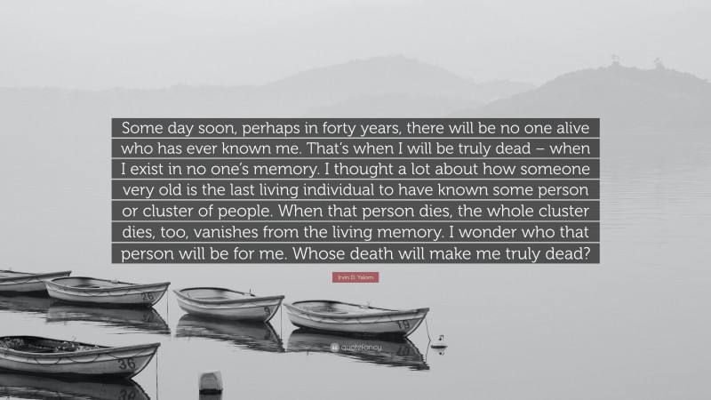 Irvin D. Yalom Quote: “Some day soon, perhaps in forty years, there will be no one alive who has ever known me. That’s when I will be truly dead – when I exist in no one’s memory. I thought a lot about how someone very old is the last living individual to have known some person or cluster of people. When that person dies, the whole cluster dies, too, vanishes from the living memory. I wonder who that person will be for me. Whose death will make me truly dead?”