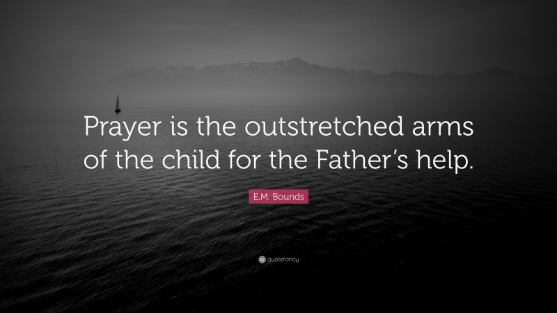 E.M. Bounds Quote: “Prayer is the outstretched arms of the child for the Father’s help.”
