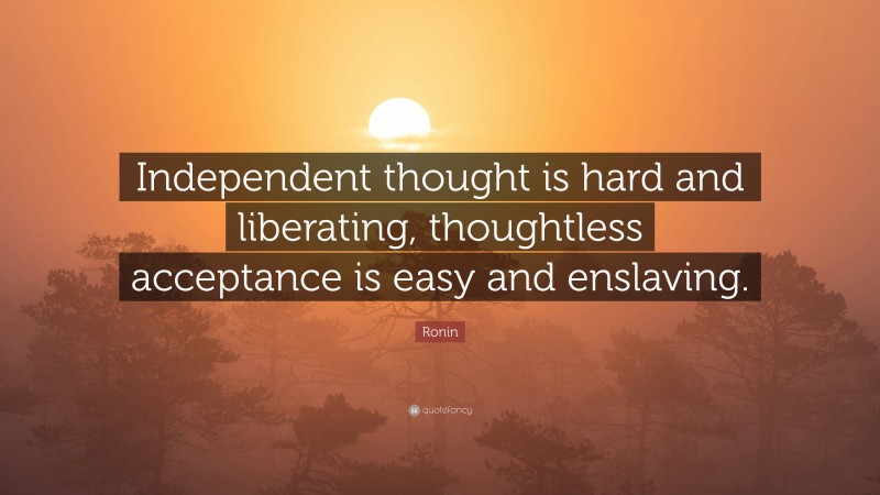 Ronin Quote: “Independent thought is hard and liberating, thoughtless acceptance is easy and enslaving.”