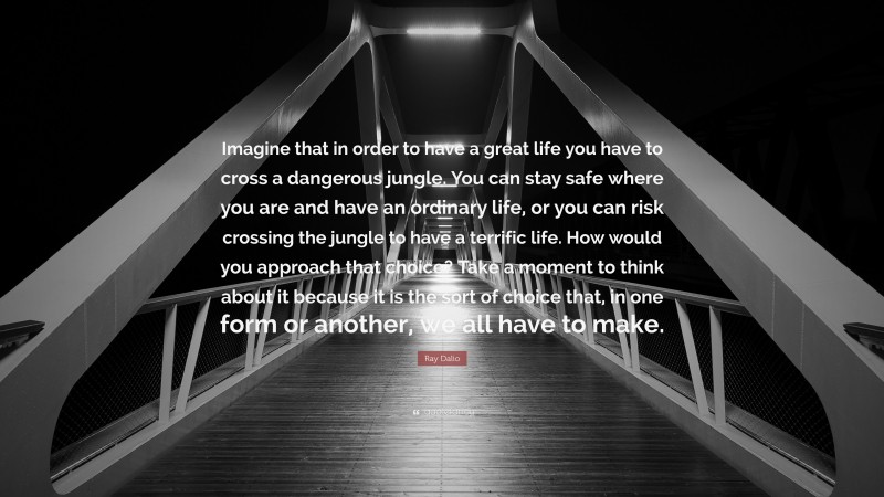 Ray Dalio Quote: “Imagine that in order to have a great life you have to cross a dangerous jungle. You can stay safe where you are and have an ordinary life, or you can risk crossing the jungle to have a terrific life. How would you approach that choice? Take a moment to think about it because it is the sort of choice that, in one form or another, we all have to make.”