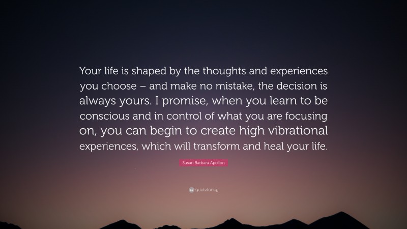 Susan Barbara Apollon Quote: “Your life is shaped by the thoughts and experiences you choose – and make no mistake, the decision is always yours. I promise, when you learn to be conscious and in control of what you are focusing on, you can begin to create high vibrational experiences, which will transform and heal your life.”