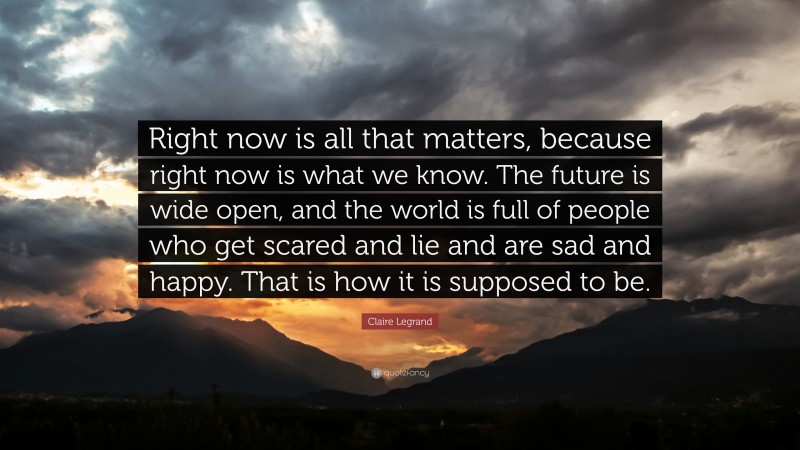 Claire Legrand Quote: “Right now is all that matters, because right now is what we know. The future is wide open, and the world is full of people who get scared and lie and are sad and happy. That is how it is supposed to be.”