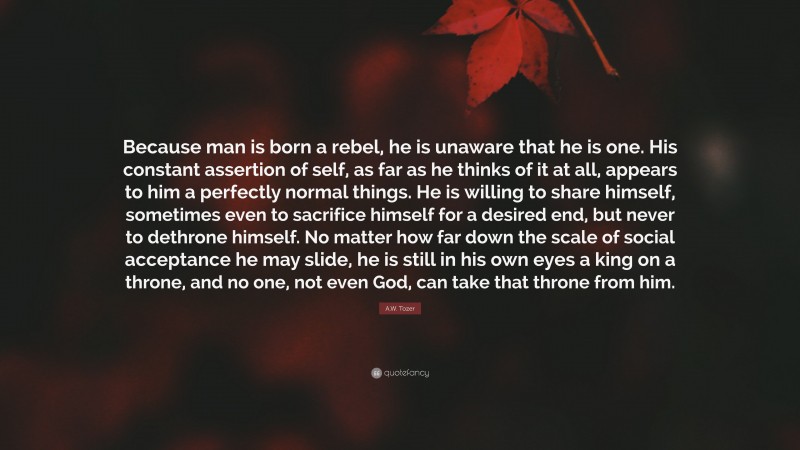 A.W. Tozer Quote: “Because man is born a rebel, he is unaware that he is one. His constant assertion of self, as far as he thinks of it at all, appears to him a perfectly normal things. He is willing to share himself, sometimes even to sacrifice himself for a desired end, but never to dethrone himself. No matter how far down the scale of social acceptance he may slide, he is still in his own eyes a king on a throne, and no one, not even God, can take that throne from him.”
