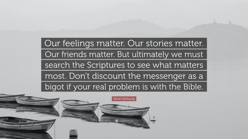 Kevin DeYoung Quote: “Our feelings matter. Our stories matter. Our friends matter. But ultimately we must search the Scriptures to see what matters most. Don’t discount the messenger as a bigot if your real problem is with the Bible.”