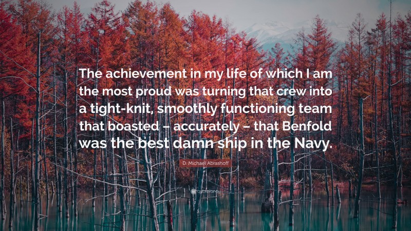 D. Michael Abrashoff Quote: “The achievement in my life of which I am the most proud was turning that crew into a tight-knit, smoothly functioning team that boasted – accurately – that Benfold was the best damn ship in the Navy.”
