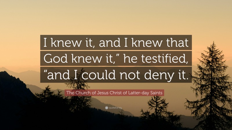 The Church of Jesus Christ of Latter-day Saints Quote: “I knew it, and I knew that God knew it,” he testified, “and I could not deny it.”