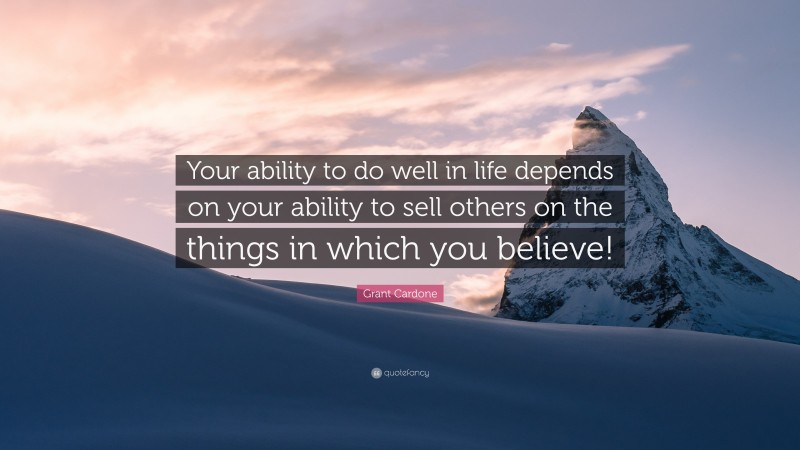 Grant Cardone Quote: “Your ability to do well in life depends on your ability to sell others on the things in which you believe!”