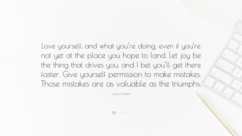 Lauren Graham Quote: “Love yourself, and what you’re doing, even if you’re not yet at the place you hope to land. Let joy be the thing that drives you, and I bet you’ll get there faster. Give yourself permission to make mistakes. Those mistakes are as valuable as the triumphs.”